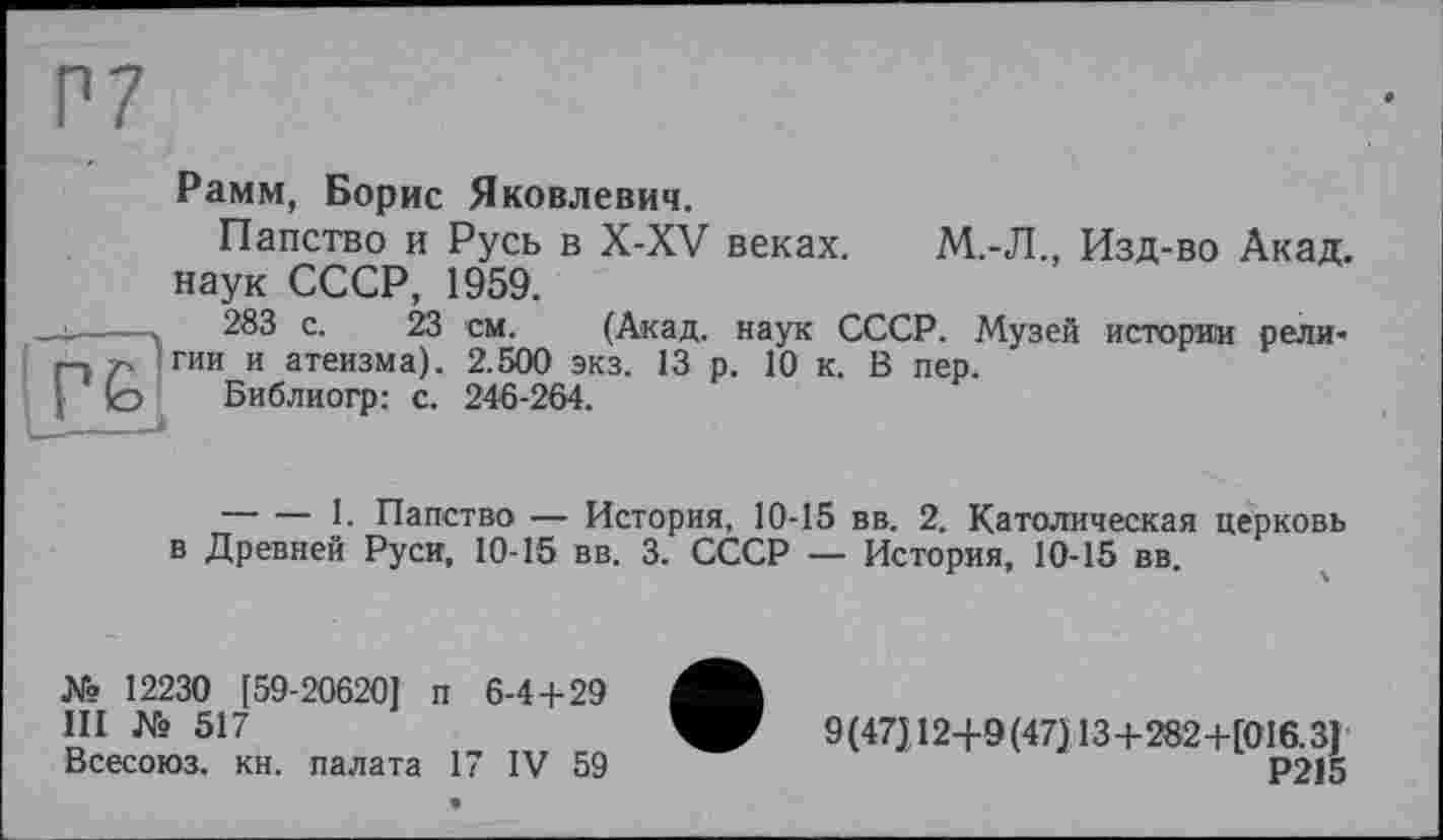 ﻿Рамм, Борис Яковлевич.
Папство и Русь в X-XV веках. М.-Л., Изд-во Акад, наук СССР, 1959.
283 с. 23 см. (Акад, наук СССР. Музей истории религии и атеизма). 2.500 экз. 13 р. 10 к. В пер.
Библиогр: с. 246-264.
ІГ£'
--------1. Папство — История, 10-15 вв. 2. Католическая церковь в Древней Руси, 10-15 вв. 3. СССР — История, 10-15 вв.
№ 12230 [59-20620] п 6-4+29
III № 517
Всесоюз. кн. палата 17 IV 59
9(47)12+9(47) 13 +282+[016.3]
Р215